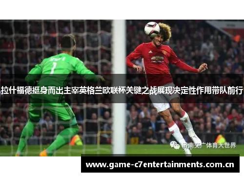 拉什福德挺身而出主宰英格兰欧联杯关键之战展现决定性作用带队前行